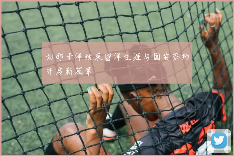 刘邵子洋结束留洋生涯与国安签约开启新篇章