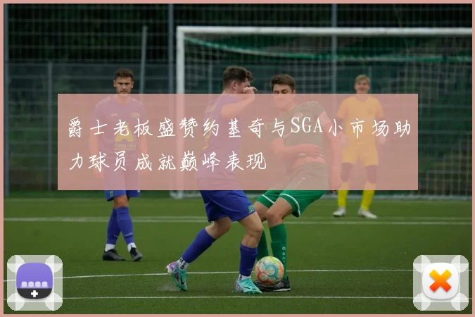 爵士老板盛赞约基奇与SGA小市场助力球员成就巅峰表现