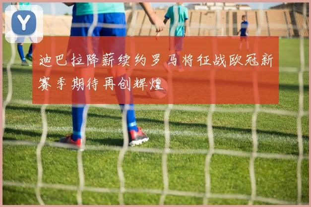 迪巴拉降薪续约罗马将征战欧冠新赛季期待再创辉煌
