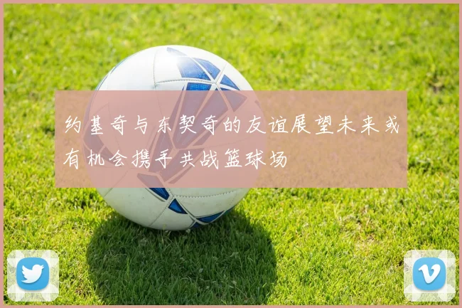 约基奇与东契奇的友谊展望未来或有机会携手共战篮球场