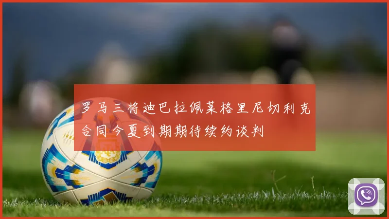罗马三将迪巴拉佩莱格里尼切利克合同今夏到期期待续约谈判