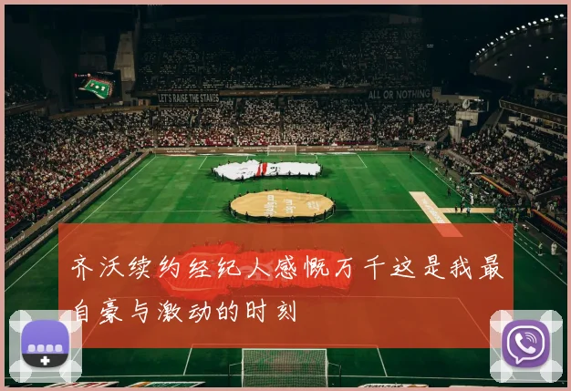 齐沃续约经纪人感慨万千这是我最自豪与激动的时刻