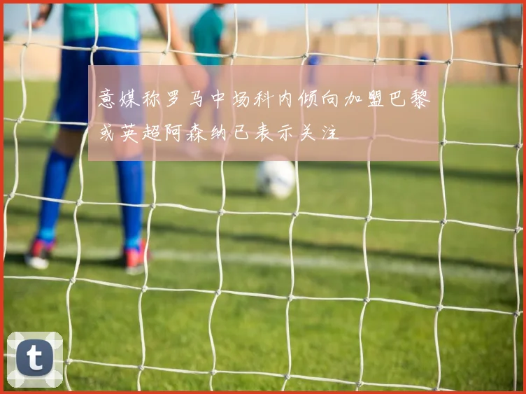 意媒称罗马中场科内倾向加盟巴黎或英超阿森纳已表示关注