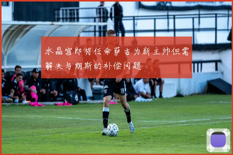 水晶宫即将任命萨吉为新主帅但需解决与朗斯的补偿问题