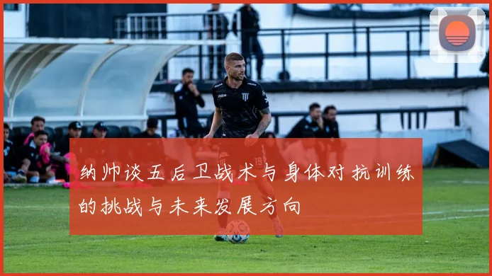 纳帅谈五后卫战术与身体对抗训练的挑战与未来发展方向