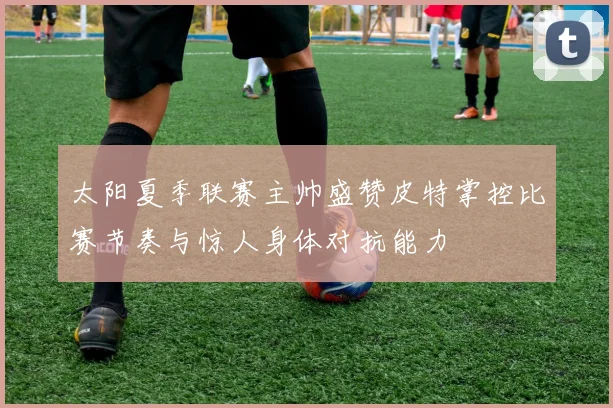 太阳夏季联赛主帅盛赞皮特掌控比赛节奏与惊人身体对抗能力
