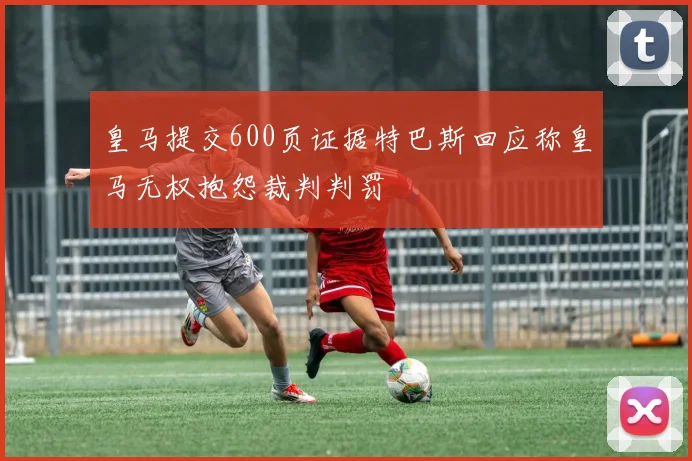 皇马提交600页证据特巴斯回应称皇马无权抱怨裁判判罚
