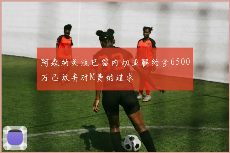 阿森纳关注巴雷内切亚解约金6500万已放弃对M费的追求