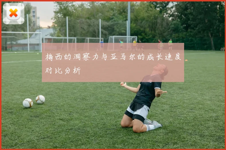 梅西的洞察力与亚马尔的成长速度对比分析