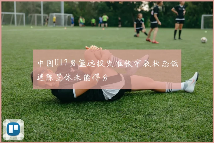 中国U17男篮远投失准张宇辰状态低迷陈昱休未能得分