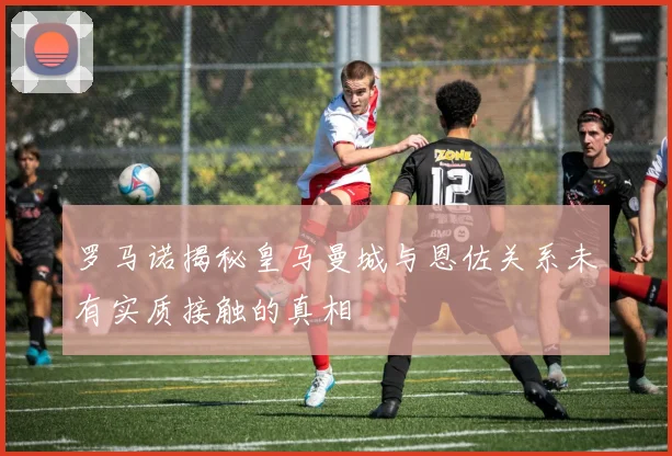 罗马诺揭秘皇马曼城与恩佐关系未有实质接触的真相