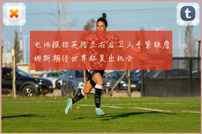 电讯报称英格兰右后卫人手紧缺詹姆斯期待世界杯复出机会