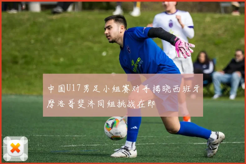 中国U17男足小组赛对手揭晓西班牙摩洛哥斐济同组挑战在即