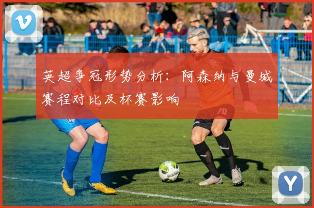 英超争冠形势分析：阿森纳与曼城赛程对比及杯赛影响