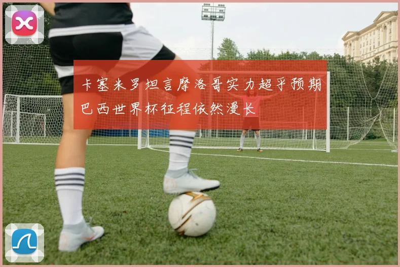 卡塞米罗坦言摩洛哥实力超乎预期巴西世界杯征程依然漫长