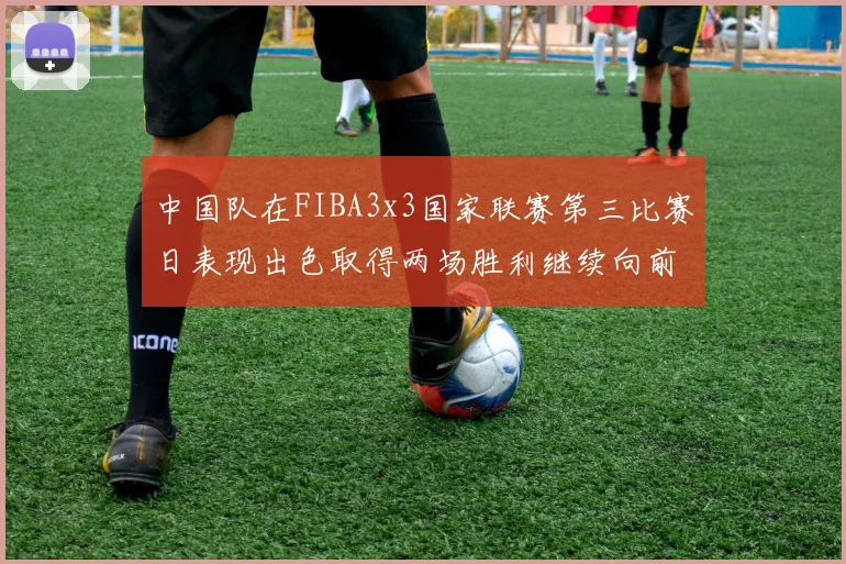 中国队在FIBA3x3国家联赛第三比赛日表现出色取得两场胜利继续向前迈进