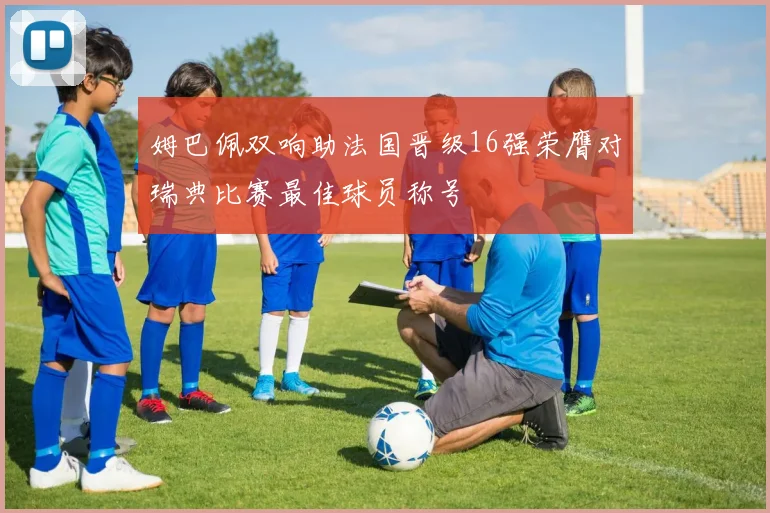 姆巴佩双响助法国晋级16强荣膺对瑞典比赛最佳球员称号