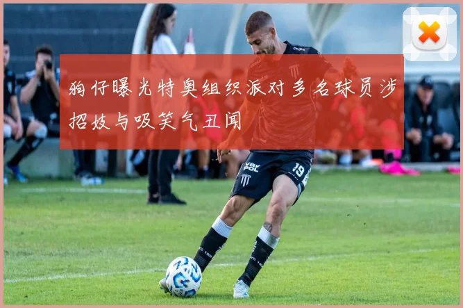 狗仔曝光特奥组织派对多名球员涉招妓与吸笑气丑闻