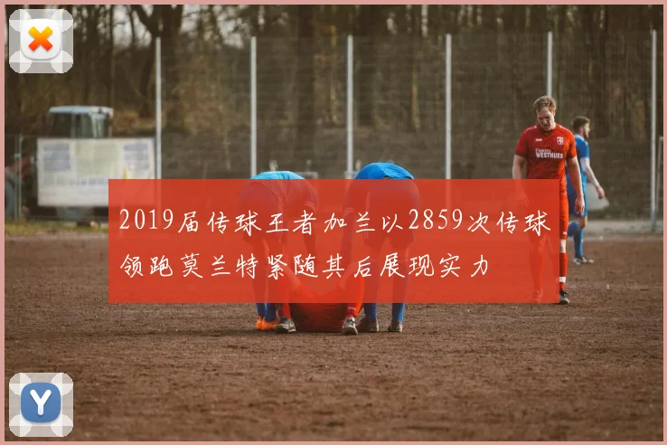 2019届传球王者加兰以2859次传球领跑莫兰特紧随其后展现实力