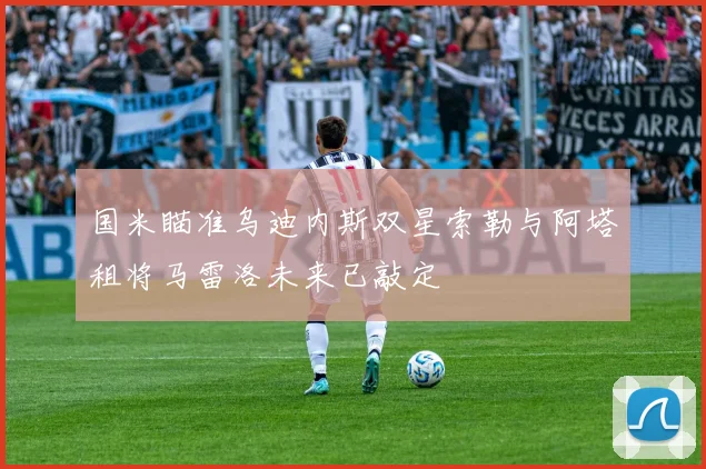 国米瞄准乌迪内斯双星索勒与阿塔租将马雷洛未来已敲定