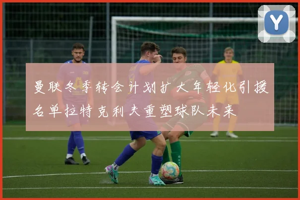 曼联冬季转会计划扩大年轻化引援名单拉特克利夫重塑球队未来