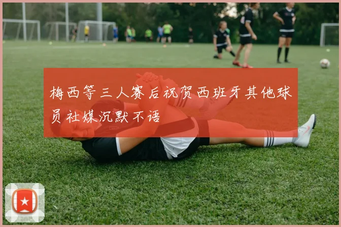梅西等三人赛后祝贺西班牙其他球员社媒沉默不语