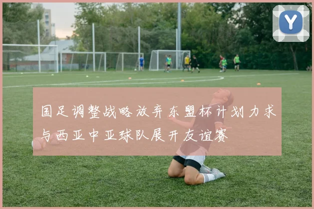 国足调整战略放弃东盟杯计划力求与西亚中亚球队展开友谊赛