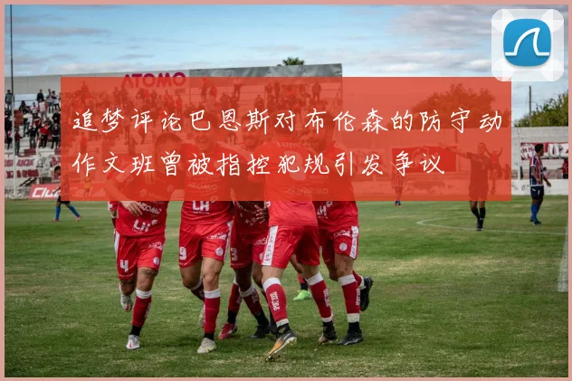 追梦评论巴恩斯对布伦森的防守动作文班曾被指控犯规引发争议