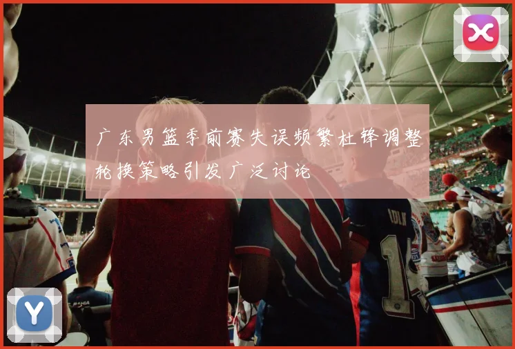 广东男篮季前赛失误频繁杜锋调整轮换策略引发广泛讨论