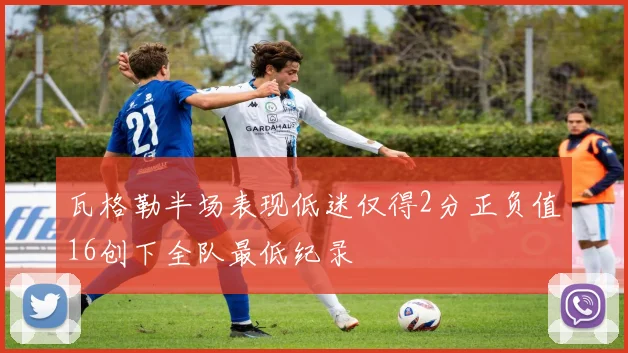 瓦格勒半场表现低迷仅得2分正负值16创下全队最低纪录
